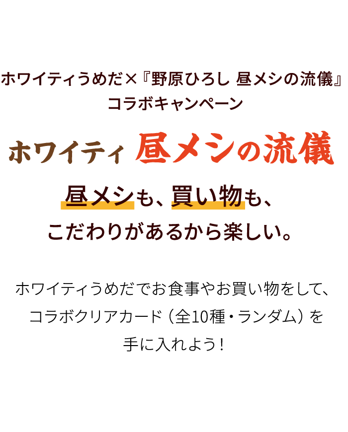 ホワイティうめだ×『野原ひろし 昼メシの流儀』コラボキャンペーン ホワイティ昼メシの流儀 昼メシも、買い物も、こだわりがあるから楽しい。ホワイティうめだでお食事やお買い物をして、コラボクリアカード（全10種・ランダム）を手に入れよう！